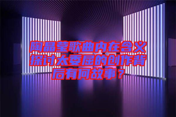 陶晶瑩歌曲內(nèi)在含義探討太委屈的創(chuàng)作背后有何故事？