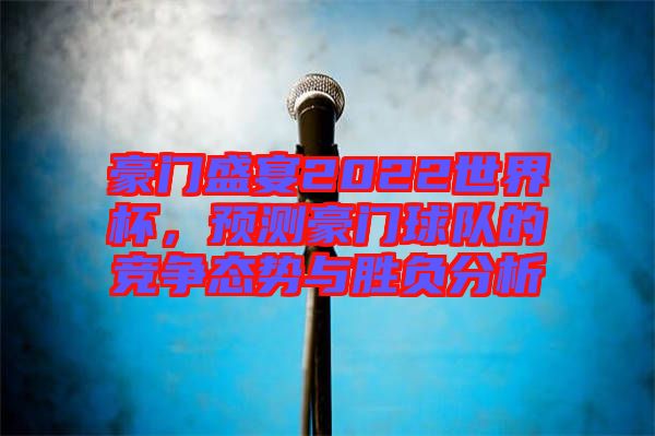 豪門盛宴2022世界杯，預(yù)測豪門球隊的競爭態(tài)勢與勝負分析