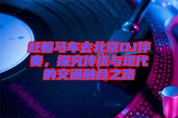 趕著馬車去北京DJ伴奏，探究傳統(tǒng)與現(xiàn)代的交通融合之路