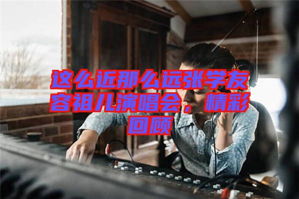 這么近那么遠張學友容祖兒演唱會，精彩回顧