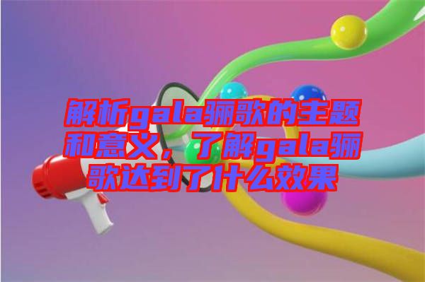 解析gala驪歌的主題和意義，了解gala驪歌達到了什么效果