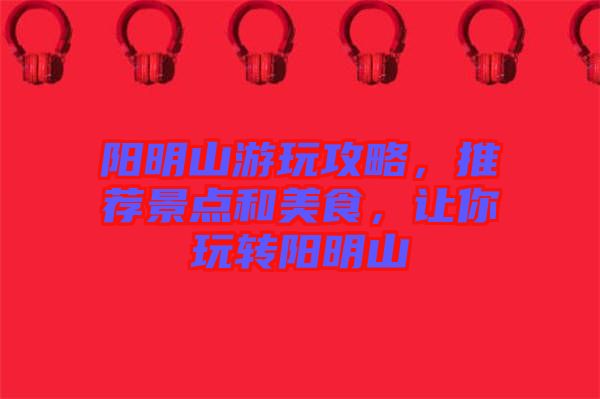 陽明山游玩攻略，推薦景點和美食，讓你玩轉(zhuǎn)陽明山