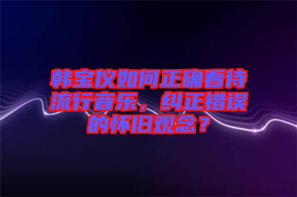 韓寶儀如何正確看待流行音樂(lè)，糾正錯(cuò)誤的懷舊觀念？