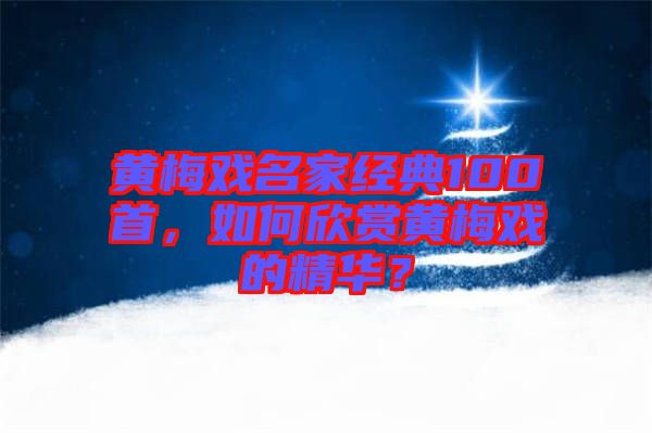 黃梅戲名家經(jīng)典100首，如何欣賞黃梅戲的精華？