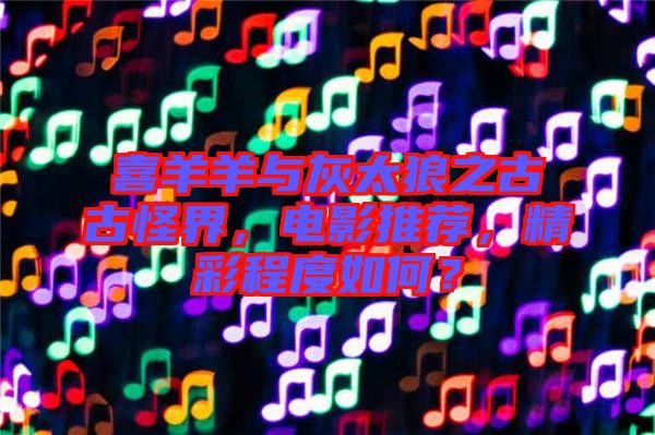 喜羊羊與灰太狼之古古怪界，電影推薦，精彩程度如何？