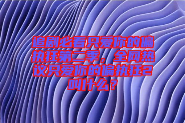 追劇必看只愛你的偏執(zhí)狂第二季，全網(wǎng)熱議只愛你的偏執(zhí)狂2叫什么？