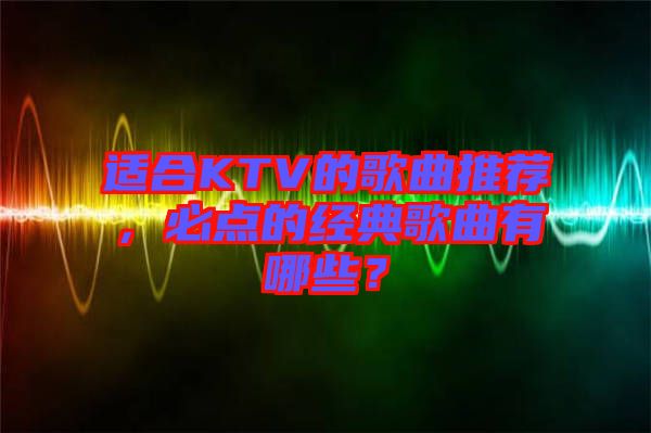 適合KTV的歌曲推薦，必點(diǎn)的經(jīng)典歌曲有哪些？