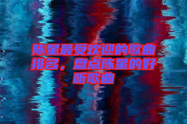 陳星最受歡迎的歌曲排名，盤點陳星的好聽歌曲