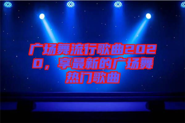 廣場舞流行歌曲2020，享最新的廣場舞熱門歌曲