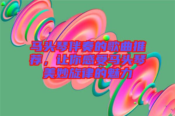 馬頭琴伴奏的歌曲推薦，讓你感受馬頭琴美妙旋律的魅力