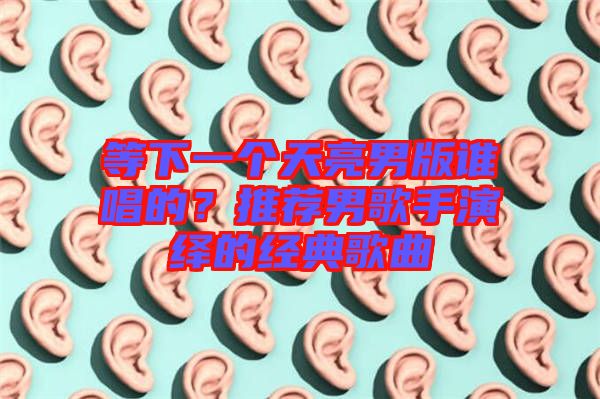 等下一個天亮男版誰唱的？推薦男歌手演繹的經典歌曲