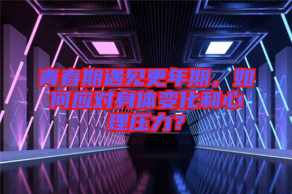 青春期遇見(jiàn)更年期，如何應(yīng)對(duì)身體變化和心理壓力？