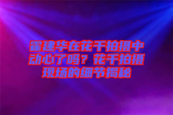 霍建華在花千拍攝中動心了嗎？花千拍攝現(xiàn)場的細(xì)節(jié)揭秘