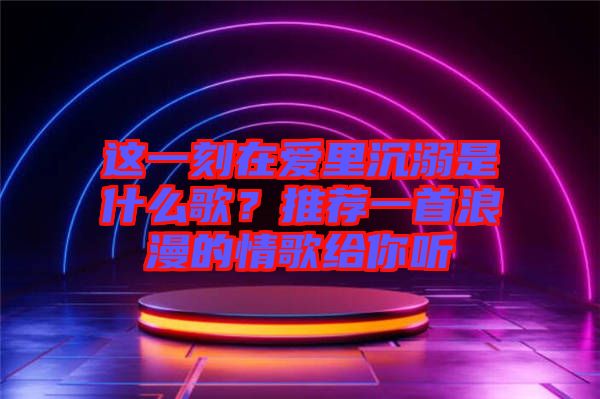 這一刻在愛里沉溺是什么歌？推薦一首浪漫的情歌給你聽