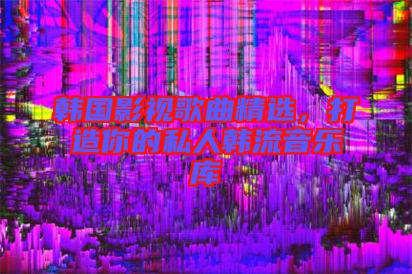 韓國影視歌曲精選，打造你的私人韓流音樂庫