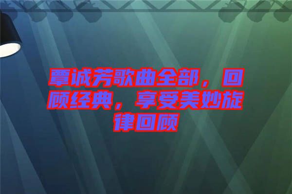 覃誠芳歌曲全部，回顧經(jīng)典，享受美妙旋律回顧