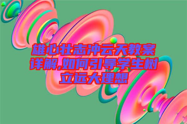 雄心壯志沖云天教案詳解,如何引導(dǎo)學生樹立遠大理想