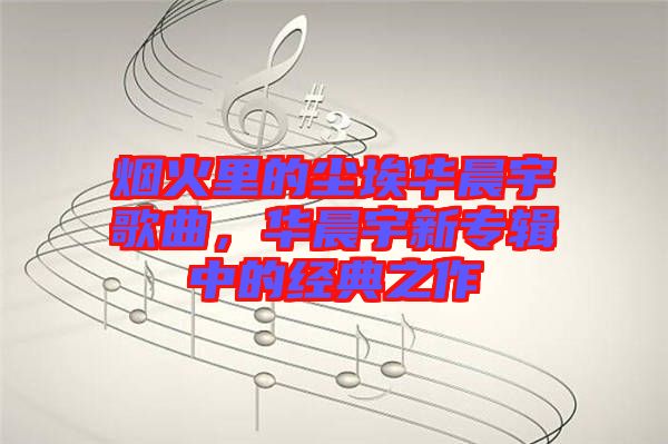 煙火里的塵埃華晨宇歌曲，華晨宇新專輯中的經(jīng)典之作