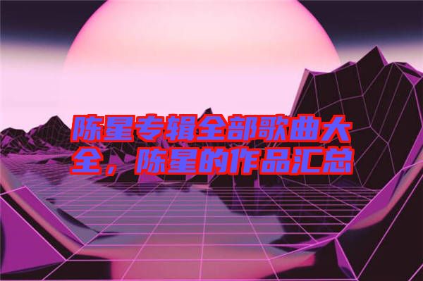 陳星專輯全部歌曲大全，陳星的作品匯總