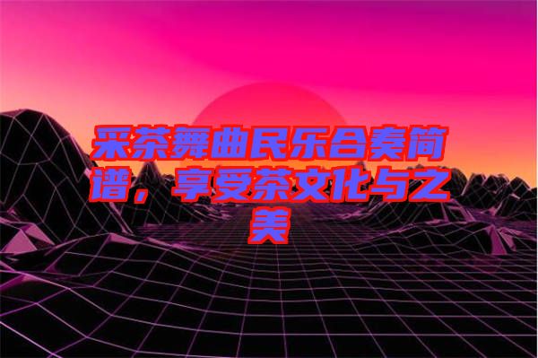 采茶舞曲民樂合奏簡譜，享受茶文化與之美