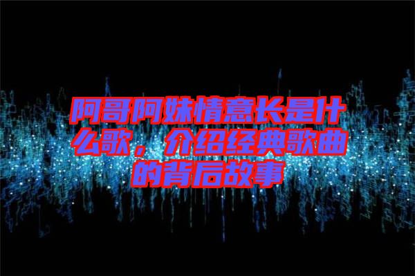 阿哥阿妹情意長(zhǎng)是什么歌，介紹經(jīng)典歌曲的背后故事