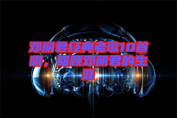 鄧麗君經(jīng)典老歌10首唱，回顧?quán)圎惥纳? width=