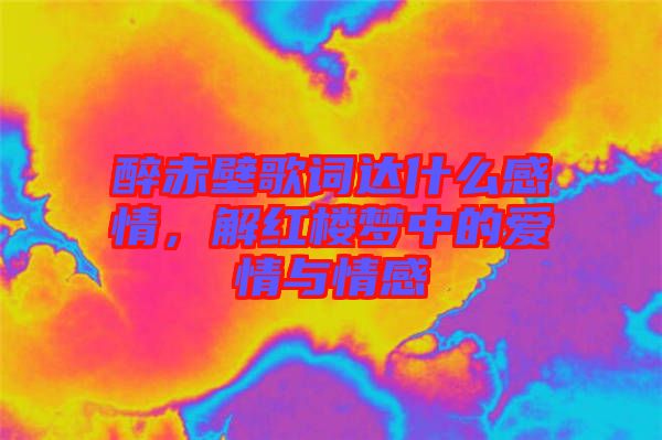 醉赤壁歌詞達什么感情，解紅樓夢中的愛情與情感