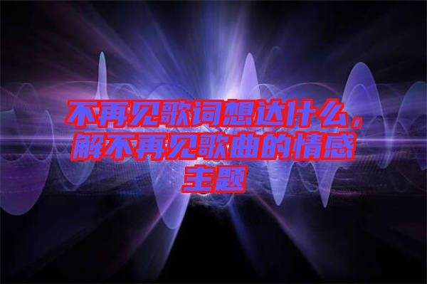 不再見歌詞想達(dá)什么，解不再見歌曲的情感主題