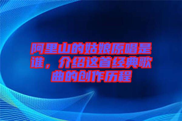 阿里山的姑娘原唱是誰，介紹這首經(jīng)典歌曲的創(chuàng)作歷程