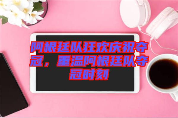 阿根廷隊狂歡慶祝奪冠，重溫阿根廷隊奪冠時刻