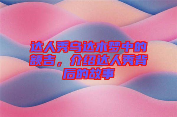 達人秀烏達木夢中的額吉，介紹達人秀背后的故事