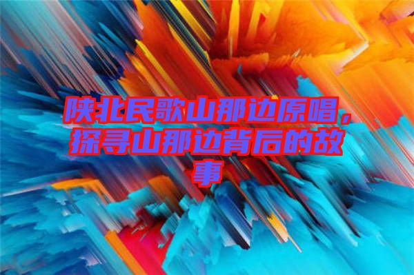 陜北民歌山那邊原唱，探尋山那邊背后的故事