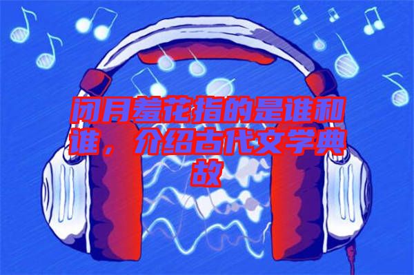 閉月羞花指的是誰和誰，介紹古代文學(xué)典故